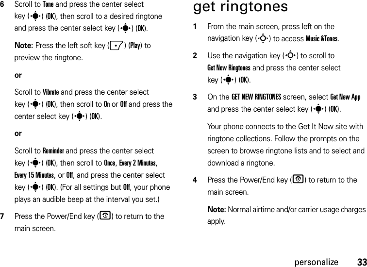 33personalize6Scroll to Tone and press the center select key (s)(OK), then scroll to a desired ringtone and press the center select key (s)(OK).Note: Press the left soft key (-)(Play) to preview the ringtone.orScroll to Vibrate and press the center select key (s)(OK), then scroll to On or Off and press the center select key (s)(OK).orScroll to Reminder and press the center select key (s)(OK), then scroll to Once, Every 2 Minutes, Every 15 Minutes, or Off, and press the center select key (s)(OK). (For all settings but Off, your phone plays an audible beep at the interval you set.)7Press the Power/End key (O) to return to the main screen.get ringtones  1From the main screen, press left on the navigation key (S) to access Music &amp;Tones.2Use the navigation key (S) to scroll to Get New Ringtones and press the center select key (s)(OK).3On the GET NEW RINGTONES screen, select Get New App and press the center select key (s)(OK).Your phone connects to the Get It Now site with ringtone collections. Follow the prompts on the screen to browse ringtone lists and to select and download a ringtone.4Press the Power/End key (O) to return to the main screen.Note: Normal airtime and/or carrier usage charges apply.