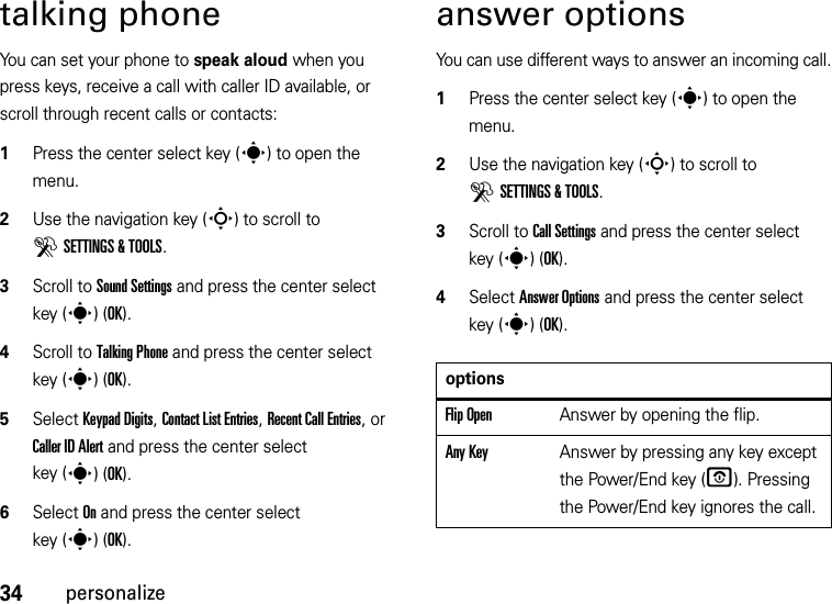 34personalizetalking phoneYou can set your phone to speak aloud when you press keys, receive a call with caller ID available, or scroll through recent calls or contacts:  1Press the center select key (s) to open the menu.2Use the navigation key (S) to scroll to DSETTINGS &amp; TOOLS.3Scroll to Sound Settings and press the center select key (s)(OK).4Scroll to Talking Phone and press the center select key (s)(OK).5Select Keypad Digits, Contact List Entries, Recent Call Entries, or Caller ID Alert and press the center select key (s)(OK). 6Select On and press the center select key (s)(OK).answer optionsYou can use different ways to answer an incoming call.  1Press the center select key (s) to open the menu.2Use the navigation key (S) to scroll to DSETTINGS &amp; TOOLS.3Scroll to Call Settings and press the center select key (s)(OK).4Select Answer Options and press the center select key (s)(OK).optionsFlip OpenAnswer by opening the flip.Any KeyAnswer by pressing any key except the Power/End key (O). Pressing the Power/End key ignores the call.