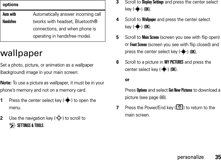 35personalizewallpaperSet a photo, picture, or animation as a wallpaper (background) image in your main screen:Note: To use a picture as wallpaper, it must be in your phone’s memory and not on a memory card.  1Press the center select key (s) to open the menu.2Use the navigation key (S) to scroll to DSETTINGS &amp; TOOLS.3Scroll to Display Settings and press the center select key (s)(OK).4Scroll to Wallpaper and press the center select key (s)(OK).5Scroll to Main Screen (screen you see with flip open) or Front Screen (screen you see with flip closed) and press the center select key (s)(OK).6Scroll to a picture in MY PICTURES and press the center select key (s)(OK).orPress Options and select Get New Pictures to download a picture (see page 88).7Press the Power/End key (O) to return to the main screen.Auto with HandsfreeAutomatically answer incoming call (works with headset, Bluetooth® connections, and when phone is operating in handsfree mode).options