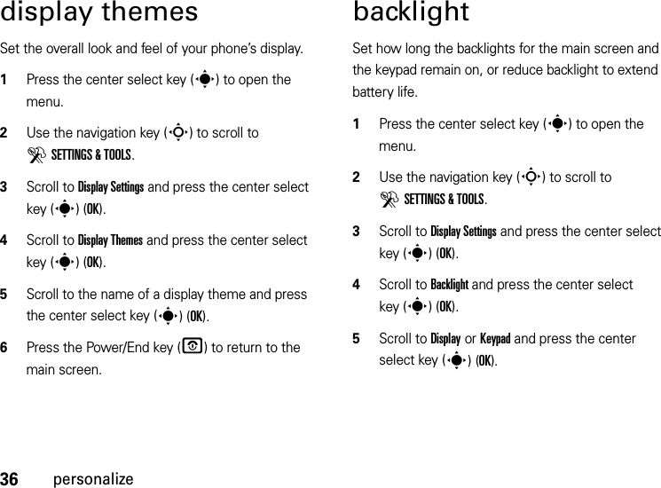 36personalizedisplay themesSet the overall look and feel of your phone’s display.  1Press the center select key (s) to open the menu.2Use the navigation key (S) to scroll to DSETTINGS &amp; TOOLS.3Scroll to Display Settings and press the center select key (s)(OK).4Scroll to Display Themes and press the center select key (s)(OK).5Scroll to the name of a display theme and press the center select key (s)(OK).6Press the Power/End key (O) to return to the main screen.backlightSet how long the backlights for the main screen and the keypad remain on, or reduce backlight to extend battery life.  1Press the center select key (s) to open the menu.2Use the navigation key (S) to scroll to DSETTINGS &amp; TOOLS.3Scroll to Display Settings and press the center select key (s)(OK).4Scroll to Backlight and press the center select key (s)(OK).5Scroll to Display or Keypad and press the center select key (s)(OK).