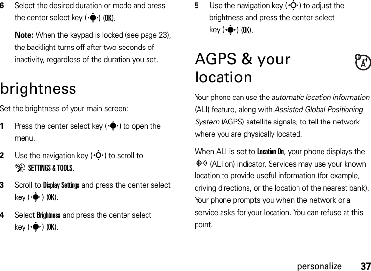 37personalize6Select the desired duration or mode and press the center select key (s)(OK).Note: When the keypad is locked (see page 23), the backlight turns off after two seconds of inactivity, regardless of the duration you set.brightnessSet the brightness of your main screen:  1Press the center select key (s) to open the menu.2Use the navigation key (S) to scroll to DSETTINGS &amp; TOOLS.3Scroll to Display Settings and press the center select key (s)(OK).4Select Brightness and press the center select key (s)(OK).5Use the navigation key (S) to adjust the brightness and press the center select key (s)(OK).AGPS &amp; your locationYour phone can use the automatic location information (ALI) feature, along with Assisted Global Positioning System (AGPS) satellite signals, to tell the network where you are physically located.When ALI is set to Location On, your phone displays the O (ALI on) indicator. Services may use your known location to provide useful information (for example, driving directions, or the location of the nearest bank). Your phone prompts you when the network or a service asks for your location. You can refuse at this point.