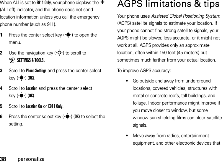 38personalizeWhen ALI is set to E911 Only, your phone displays the P (ALI off) indicator, and the phone does not send location information unless you call the emergency phone number (such as 911).  1Press the center select key (s) to open the menu.2Use the navigation key (S) to scroll to DSETTINGS &amp; TOOLS.3Scroll to Phone Settings and press the center select key (s)(OK).4Scroll to Location and press the center select key (s)(OK).5Scroll to Location On or E911 Only.6Press the center select key (s)(OK) to select the setting.AGPS limitations &amp; tipsYour phone uses Assisted Global Positioning System (AGPS) satellite signals to estimate your location. If your phone cannot find strong satellite signals, your AGPS might be slower, less accurate, or it might not work at all. AGPS provides only an approximate location, often within 150 feet (45 meters) but sometimes much farther from your actual location. To improve AGPS accuracy:•Go outside and away from underground locations, covered vehicles, structures with metal or concrete roofs, tall buildings, and foliage. Indoor performance might improve if you move closer to window, but some window sun-shielding films can block satellite signals.•Move away from radios, entertainment equipment, and other electronic devices that 