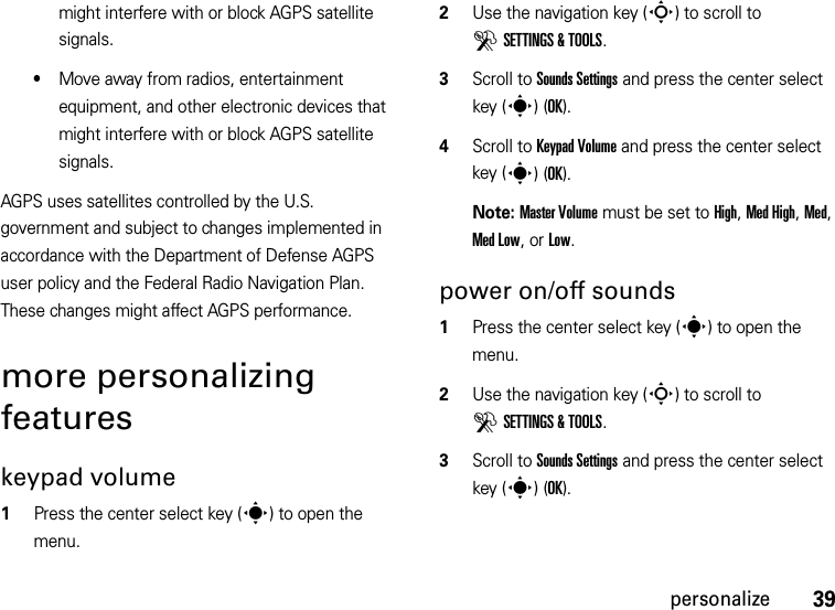 39personalizemight interfere with or block AGPS satellite signals.•Move away from radios, entertainment equipment, and other electronic devices that might interfere with or block AGPS satellite signals.AGPS uses satellites controlled by the U.S. government and subject to changes implemented in accordance with the Department of Defense AGPS user policy and the Federal Radio Navigation Plan. These changes might affect AGPS performance. more personalizing featureskeypad volume  1Press the center select key (s) to open the menu.2Use the navigation key (S) to scroll to DSETTINGS &amp; TOOLS.3Scroll to Sounds Settings and press the center select key (s)(OK).4Scroll to Keypad Volume and press the center select key (s)(OK).Note: Master Volume must be set to High, Med High, Med, Med Low, or Low.power on/off sounds  1Press the center select key (s) to open the menu.2Use the navigation key (S) to scroll to DSETTINGS &amp; TOOLS.3Scroll to Sounds Settings and press the center select key (s)(OK).