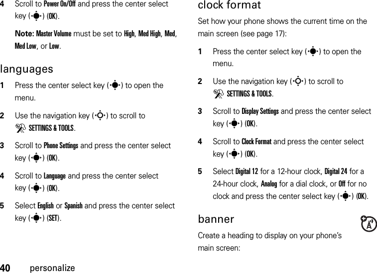 40personalize4Scroll to Power On/Off and press the center select key (s)(OK).Note: Master Volume must be set to High, Med High, Med, Med Low, or Low.languages  1Press the center select key (s) to open the menu.2Use the navigation key (S) to scroll to DSETTINGS &amp; TOOLS.3Scroll to Phone Settings and press the center select key (s)(OK).4Scroll to Language and press the center select key (s)(OK).5Select English or Spanish and press the center select key (s)(SET).clock formatSet how your phone shows the current time on the main screen (see page 17):  1Press the center select key (s) to open the menu.2Use the navigation key (S) to scroll to DSETTINGS &amp; TOOLS.3Scroll to Display Settings and press the center select key (s)(OK).4Scroll to Clock Format and press the center select key (s)(OK).5Select Digital 12 for a 12-hour clock, Digital 24 for a 24-hour clock, Analog for a dial clock, or Off for no clock and press the center select key (s)(OK).bannerCreate a heading to display on your phone’s main screen: