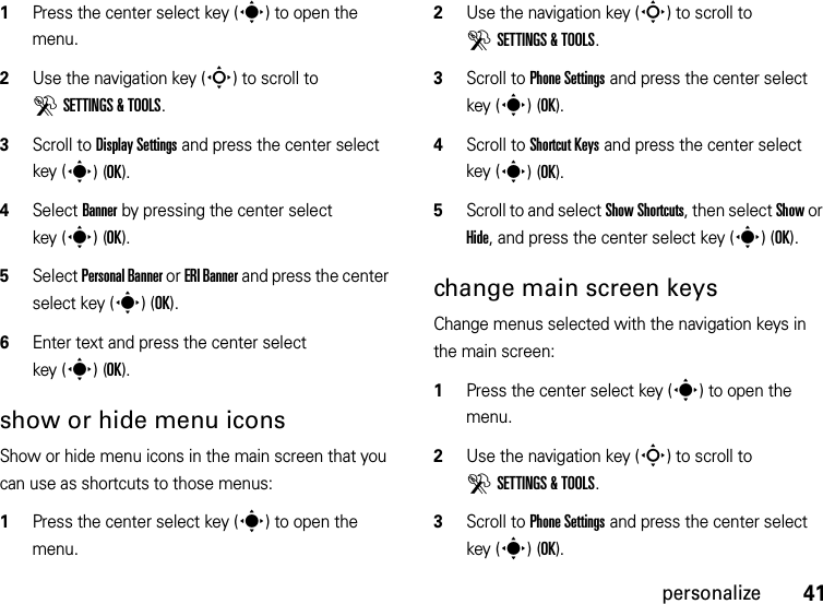 41personalize  1Press the center select key (s) to open the menu.2Use the navigation key (S) to scroll to DSETTINGS &amp; TOOLS.3Scroll to Display Settings and press the center select key (s)(OK).4Select Banner by pressing the center select key (s)(OK).5Select Personal Banner or ERI Banner and press the center select key (s)(OK).6Enter text and press the center select key (s)(OK).show or hide menu iconsShow or hide menu icons in the main screen that you can use as shortcuts to those menus:  1Press the center select key (s) to open the menu.2Use the navigation key (S) to scroll to DSETTINGS &amp; TOOLS.3Scroll to Phone Settings and press the center select key (s)(OK).4Scroll to Shortcut Keys and press the center select key (s)(OK).5Scroll to and select Show Shortcuts, then select Show or Hide, and press the center select key (s)(OK).change main screen keysChange menus selected with the navigation keys in the main screen:  1Press the center select key (s) to open the menu.2Use the navigation key (S) to scroll to DSETTINGS &amp; TOOLS.3Scroll to Phone Settings and press the center select key (s)(OK).