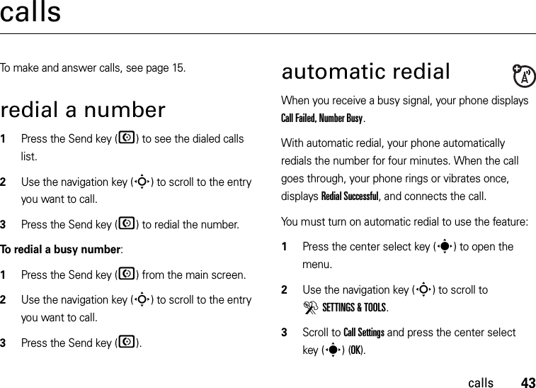 43callscallsTo make and answer calls, see page 15.redial a number  1Press the Send key (N) to see the dialed calls list.2Use the navigation key (S) to scroll to the entry you want to call.3Press the Send key (N) to redial the number.To redial a busy number:  1Press the Send key (N) from the main screen.2Use the navigation key (S) to scroll to the entry you want to call.3Press the Send key (N).automatic redialWhen you receive a busy signal, your phone displays Call Failed, Number Busy.With automatic redial, your phone automatically redials the number for four minutes. When the call goes through, your phone rings or vibrates once, displays Redial Successful, and connects the call.You must turn on automatic redial to use the feature:  1Press the center select key (s) to open the menu.2Use the navigation key (S) to scroll to DSETTINGS &amp; TOOLS.3Scroll to Call Settings and press the center select key (s)(OK).