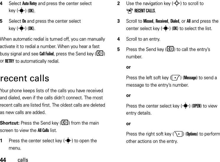 44calls4Select Auto Retry and press the center select key (s)(OK).5Select On and press the center select key (s)(OK).When automatic redial is turned off, you can manually activate it to redial a number. When you hear a fast busy signal and see Call Failed, press the Send key (N) or RETRY to automatically redial.recent callsYour phone keeps lists of the calls you have received and dialed, even if the calls didn’t connect. The most recent calls are listed first. The oldest calls are deleted as new calls are added.Shortcut: Press the Send key (N) from the main screen to view the All Calls list.  1Press the center select key (s) to open the menu.2Use the navigation key (S) to scroll to ARECENT CALLS.3Scroll to Missed, Received, Dialed, or All and press the center select key (s)(OK) to select the list.4Scroll to an entry.5Press the Send key (N) to call the entry’s number.orPress the left soft key (-)(Message) to send a message to the entry’s number.orPress the center select key (s)(OPEN) to view entry details.orPress the right soft key (+)(Options) to perform other actions on the entry.