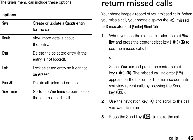 45callsThe Options menu can include these options:return missed callsYour phone keeps a record of your missed calls. When you miss a call, your phone displays the s(missed call) indicator and [Number] Missed Calls.  1When you see the missed call alert, select View Now and press the center select key (s)(OK) to see the missed calls list.orSelect View Later and press the center select key (s)(OK). The missed call indicator (s) appears on the bottom of the main screen until you view recent calls by pressing the Send key (N).2Use the navigation key (S) to scroll to the call you want to return.3Press the Send key (N) to make the call.optionsSaveCreate or update a Contacts entry for the call.DetailsView more details about the entry.EraseDelete the selected entry (if the entry is not locked).LockLock selected entry so it cannot be erased.Erase AllDelete all unlocked entries.View TimersGo to the View Timers screen to see the length of each call.