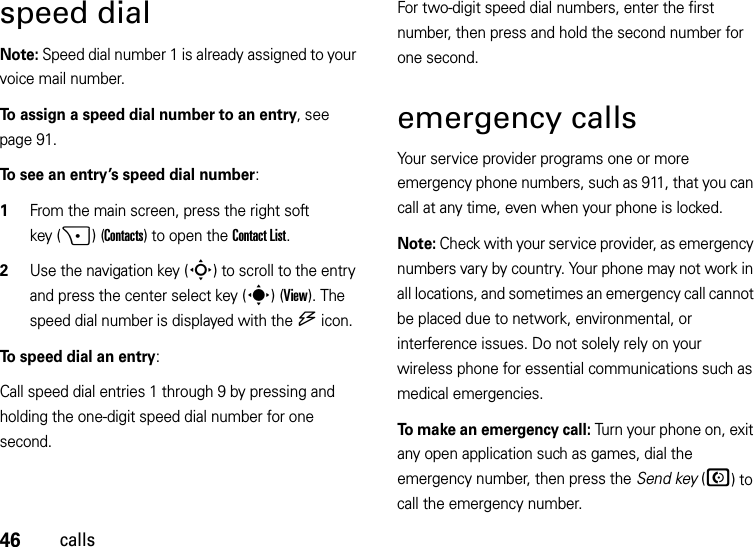 46callsspeed dialNote: Speed dial number 1 is already assigned to your voice mail number.To assign a speed dial number to an entry, see page 91.To see an entry’s speed dial number:   1From the main screen, press the right soft key (+)(Contacts) to open the Contact List.2Use the navigation key (S) to scroll to the entry and press the center select key (s)(View). The speed dial number is displayed with the U icon.To speed dial an entry:Call speed dial entries 1 through 9 by pressing and holding the one-digit speed dial number for one second. For two-digit speed dial numbers, enter the first number, then press and hold the second number for one second.emergency callsYour service provider programs one or more emergency phone numbers, such as 911, that you can call at any time, even when your phone is locked.Note: Check with your service provider, as emergency numbers vary by country. Your phone may not work in all locations, and sometimes an emergency call cannot be placed due to network, environmental, or interference issues. Do not solely rely on your wireless phone for essential communications such as medical emergencies.To make an emergency call: Turn your phone on, exit any open application such as games, dial the emergency number, then press the Send key (N) to call the emergency number.