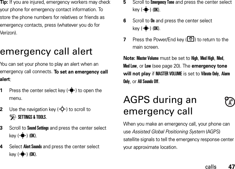 47callsTip: If you are injured, emergency workers may check your phone for emergency contact information. To store the phone numbers for relatives or friends as emergency contacts, press (whatever you do for Verizon).emergency call alertYou can set your phone to play an alert when an emergency call connects. To set an emergency call alert:  1Press the center select key (s) to open the menu.2Use the navigation key (S) to scroll to DSETTINGS &amp; TOOLS.3Scroll to Sound Settings and press the center select key (s)(OK).4Select Alert Sounds and press the center select key (s)(OK).5Scroll to Emergency Tone and press the center select key (s)(OK).6Scroll to On and press the center select key (s)(OK).7Press the Power/End key (O) to return to the main screen.Note: Master Volume must be set to High, Med High, Med, Med Low, or Low (see page 20). The emergency tone will not play if MASTER VOLUME is set to Vibrate Only, Alarm Only, or All Sounds Off.AGPS during an emergency callWhen you make an emergency call, your phone can use Assisted Global Positioning System (AGPS) satellite signals to tell the emergency response center your approximate location.