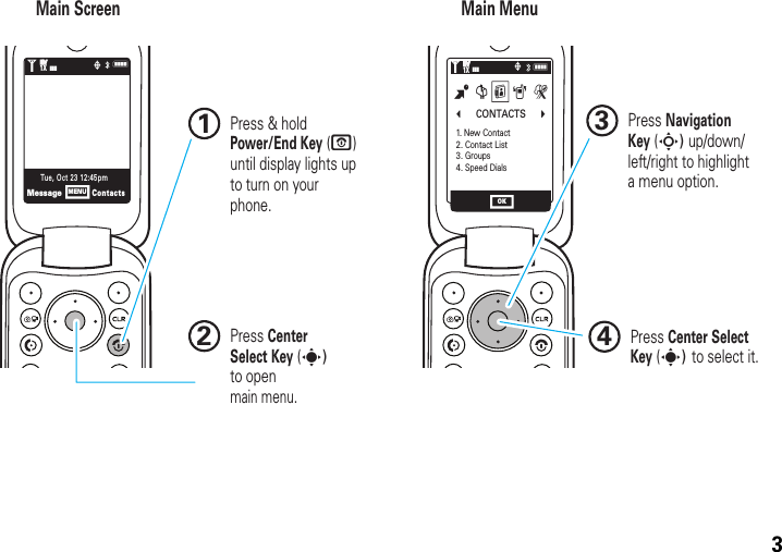3NNb      CONTACTS      c1. New Contact2. Contact List3. Groups4. Speed DialsB G H A JMessageContactsTue, Oct 23 12:45pmMENUOK1❙❙❙ò1XEVEV1❙❙❙ò1XEVEVMain Screen Main Menu Press &amp; hold Power/End Key (P) until display lights up to turn on your phone.1Press Center Select Key (s) to select it.4Press Navigation Key (S) up/down/left/right to highlight a menu option.3Press CenterSelect Key (s) to openmain menu.2