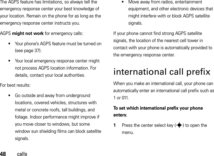 48callsThe AGPS feature has limitations, so always tell the emergency response center your best knowledge of your location. Remain on the phone for as long as the emergency response center instructs you.AGPS might not work for emergency calls:•Your phone’s AGPS feature must be turned on (see page 37).•Your local emergency response center might not process AGPS location information. For details, contact your local authorities.For best results:•Go outside and away from underground locations, covered vehicles, structures with metal or concrete roofs, tall buildings, and foliage. Indoor performance might improve if you move closer to windows, but some window sun shielding films can block satellite signals.•Move away from radios, entertainment equipment, and other electronic devices that might interfere with or block AGPS satellite signals.If your phone cannot find strong AGPS satellite signals, the location of the nearest cell tower in contact with your phone is automatically provided to the emergency response center.international call prefixWhen you make an international call, your phone can automatically enter an international call prefix such as 1 or 011.To set which international prefix your phone enters:  1Press the center select key (s) to open the menu.