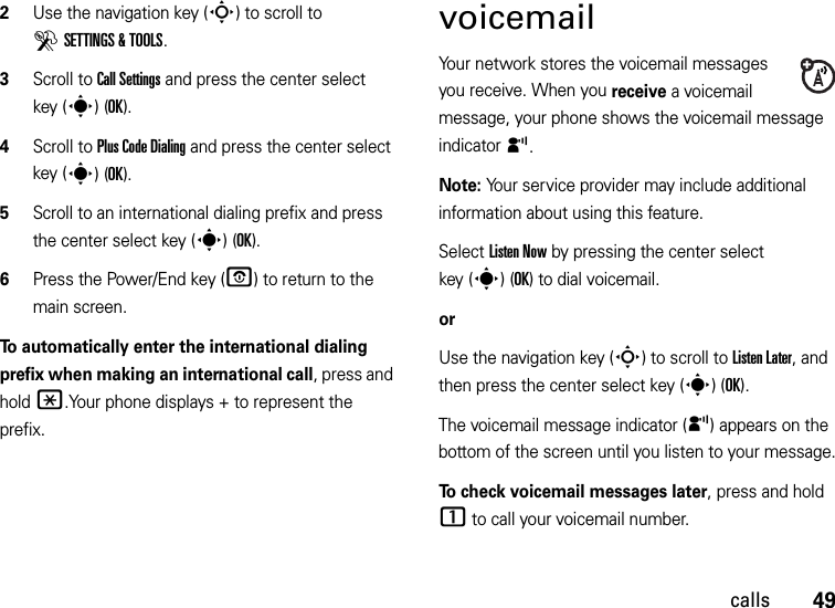 49calls2Use the navigation key (S) to scroll to DSETTINGS &amp; TOOLS.3Scroll to Call Settings and press the center select key (s)(OK).4Scroll to Plus Code Dialing and press the center select key (s)(OK).5Scroll to an international dialing prefix and press the center select key (s)(OK).6Press the Power/End key (O) to return to the main screen.To automatically enter the international dialing prefix when making an international call, press and hold*.Your phone displays + to represent the prefix.voicemailYour network stores the voicemail messages you receive. When you receive a voicemail message, your phone shows the voicemail message indicator y. Note: Your service provider may include additional information about using this feature.Select Listen Now by pressing the center select key (s)(OK) to dial voicemail.orUse the navigation key (S) to scroll to Listen Later, and then press the center select key (s)(OK). The voicemail message indicator (y) appears on the bottom of the screen until you listen to your message.To check voicemail messages later, press and hold 1 to call your voicemail number. 