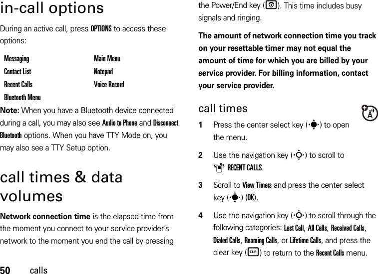 50callsin-call optionsDuring an active call, press OPTIONS to access these options:Note: When you have a Bluetooth device connected during a call, you may also see Audio to Phone and Disconnect Bluetooth options. When you have TTY Mode on, you may also see a TTY Setup option.call times &amp; data volumesNetwork connection time is the elapsed time from the moment you connect to your service provider’s network to the moment you end the call by pressing the Power/End key (O). This time includes busy signals and ringing.The amount of network connection time you track on your resettable timer may not equal the amount of time for which you are billed by your service provider. For billing information, contact your service provider.call times  1Press the center select key (s) to open the menu.2Use the navigation key (S) to scroll to ARECENT CALLS.3Scroll to View Timers and press the center select key (s)(OK).4Use the navigation key (S) to scroll through the following categories: Last Call, All Calls, Received Calls, Dialed Calls, Roaming Calls, or Lifetime Calls, and press the clear key (B) to return to the Recent Calls menu.Messaging Main MenuContact List NotepadRecent Calls Voice RecordBluetooth Menu