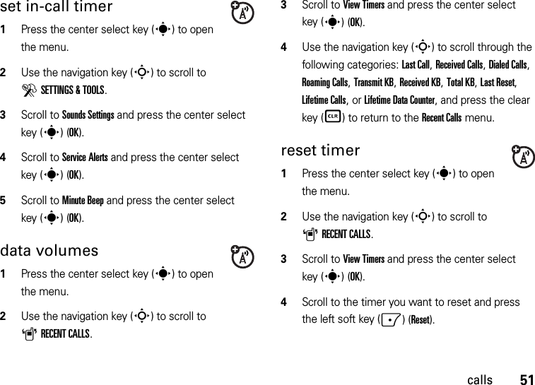 51callsset in-call timer  1Press the center select key (s) to open the menu.2Use the navigation key (S) to scroll to DSETTINGS &amp; TOOLS.3Scroll to Sounds Settings and press the center select key (s)(OK).4Scroll to Service Alerts and press the center select key (s)(OK).5Scroll to Minute Beep and press the center select key (s)(OK).data volumes  1Press the center select key (s) to open the menu.2Use the navigation key (S) to scroll to ARECENT CALLS.3Scroll to View Timers and press the center select key (s)(OK).4Use the navigation key (S) to scroll through the following categories: Last Call, Received Calls, Dialed Calls, Roaming Calls, Transmit KB, Received KB, Total KB, Last Reset, Lifetime Calls, or Lifetime Data Counter, and press the clear key (B) to return to the Recent Calls menu.reset timer  1Press the center select key (s) to open the menu.2Use the navigation key (S) to scroll to ARECENT CALLS.3Scroll to View Timers and press the center select key (s)(OK).4Scroll to the timer you want to reset and press the left soft key (-)(Reset). 