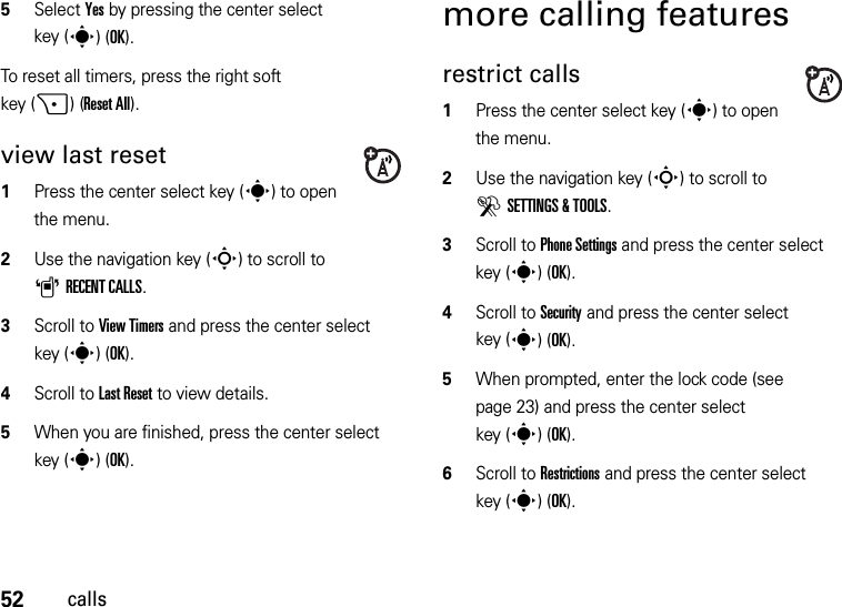 52calls5Select Yes by pressing the center select key (s)(OK).To reset all timers, press the right soft key (+)(Reset All).view last reset  1Press the center select key (s) to open the menu.2Use the navigation key (S) to scroll to ARECENT CALLS.3Scroll to View Timers and press the center select key (s)(OK).4Scroll to Last Reset to view details.5When you are finished, press the center select key (s)(OK).more calling featuresrestrict calls  1Press the center select key (s) to open the menu.2Use the navigation key (S) to scroll to DSETTINGS &amp; TOOLS.3Scroll to Phone Settings and press the center select key (s)(OK).4Scroll to Security and press the center select key (s)(OK).5When prompted, enter the lock code (see page 23) and press the center select key (s)(OK).6Scroll to Restrictions and press the center select key (s)(OK).