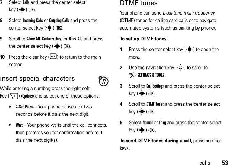 53calls7Select Calls and press the center select key (s)(OK).8Select Incoming Calls or Outgoing Calls and press the center select key (s)(OK).9Scroll to Allow All, Contacts Only, or Block All, and press the center select key (s)(OK).10Press the clear key (B) to return to the main screen.insert special charactersWhile entering a number, press the right soft key (+)(Options) and select one of these options:•2-Sec Pause—Your phone pauses for two seconds before it dials the next digit.•Wait—Your phone waits until the call connects, then prompts you for confirmation before it dials the next digit(s). DTMF tones Your phone can send Dual-tone multi-frequency (DTMF) tones for calling card calls or to navigate automated systems (such as banking by phone).To set up DTMF tones:  1Press the center select key (s) to open the menu.2Use the navigation key (S) to scroll to DSETTINGS &amp; TOOLS.3Scroll to Call Settings and press the center select key (s)(OK).4Scroll to DTMF Tones and press the center select key (s)(OK).5Select Normal or Long and press the center select key (s)(OK).To send DTMF tones during a call, press number keys.