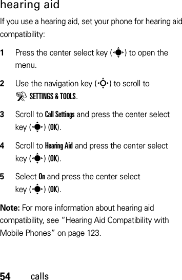 54callshearing aidIf you use a hearing aid, set your phone for hearing aid compatibility:  1Press the center select key (s) to open the menu.2Use the navigation key (S) to scroll to DSETTINGS &amp; TOOLS.3Scroll to Call Settings and press the center select key (s)(OK).4Scroll to Hearing Aid and press the center select key (s)(OK).5Select On and press the center select key (s)(OK).Note: For more information about hearing aid compatibility, see “Hearing Aid Compatibility with Mobile Phones” on page 123.