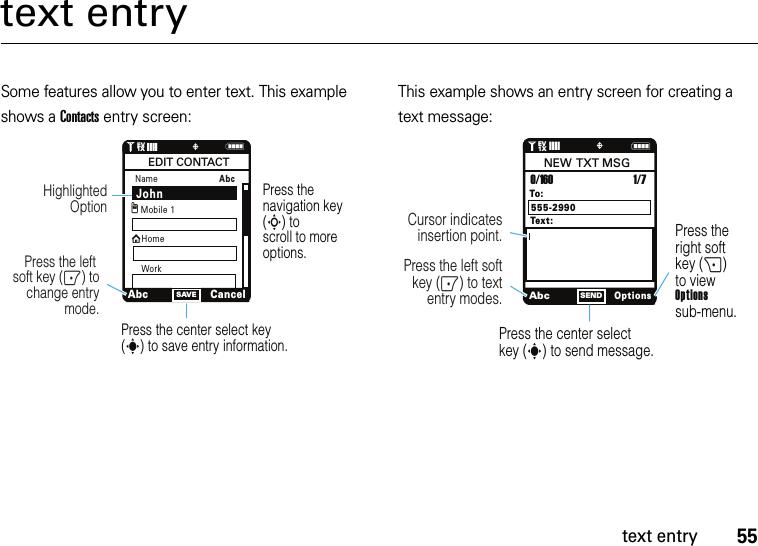 55text entrytext entrySome features allow you to enter text. This example shows a Contacts entry screen:This example shows an entry screen for creating a text message:NSAVE1❙❙❙❙   ò1XEVPress the navigation key (S) to scroll to more options.Press the center select key (s) to save entry information.Press the left soft key (-) to change entry mode.Highlighted OptionNamexAbcCancelEDIT CONTACTMobile 1HomegAbcWorkJohnAbcOptionsSENDPress the right soft key (+) to view Optionssub-menu.Press the center select key (s) to send message.Press the left softkey (-) to text entry modes.Cursor indicates insertion point.To:0/160NEW  TXT MSGTex t :1/7555-2990N1❙❙❙❙   ò1XEV