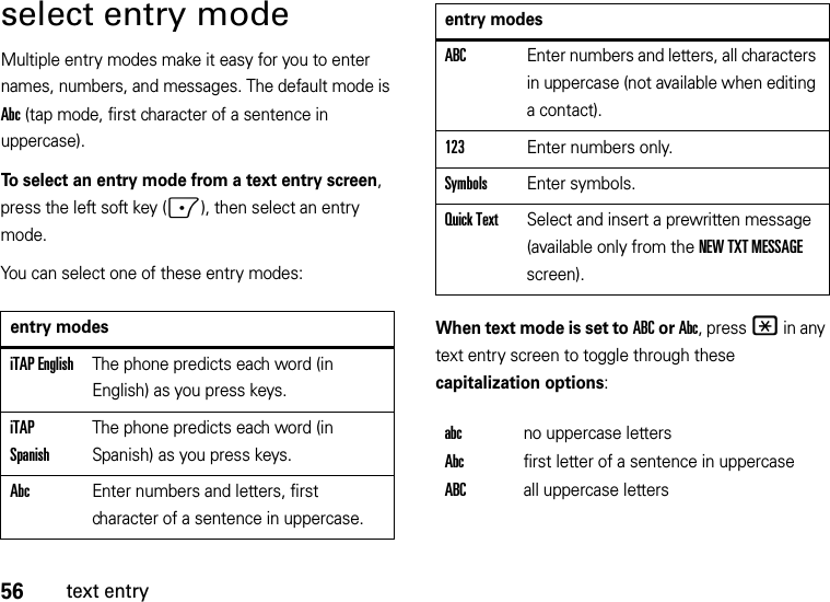 56text entryselect entry modeMultiple entry modes make it easy for you to enter names, numbers, and messages. The default mode is Abc (tap mode, first character of a sentence in uppercase).To select an entry mode from a text entry screen, press the left soft key (-), then select an entry mode.You can select one of these entry modes:When text mode is set to ABC or Abc, press * in any text entry screen to toggle through these capitalization options:entry modesiTAP EnglishThe phone predicts each word (in English) as you press keys.iTAP SpanishThe phone predicts each word (in Spanish) as you press keys.AbcEnter numbers and letters, first character of a sentence in uppercase.ABCEnter numbers and letters, all characters in uppercase (not available when editing a contact).123Enter numbers only.SymbolsEnter symbols.Quick TextSelect and insert a prewritten message (available only from the NEW TXT MESSAGE screen).abcno uppercase lettersAbcfirst letter of a sentence in uppercaseABCall uppercase lettersentry modes