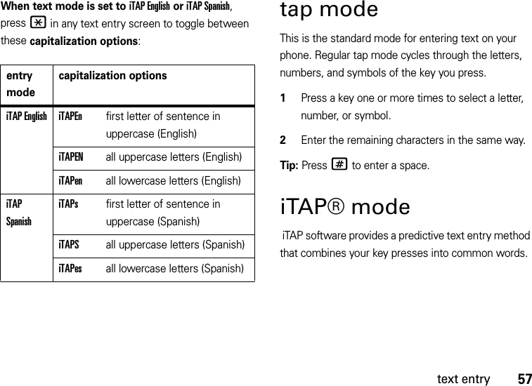 57text entryWhen text mode is set to iTAP English or iTAP Spanish, press * in any text entry screen to toggle between these capitalization options:tap modeThis is the standard mode for entering text on your phone. Regular tap mode cycles through the letters, numbers, and symbols of the key you press.  1Press a key one or more times to select a letter, number, or symbol.2Enter the remaining characters in the same way.Tip: Press # to enter a space.iTAP® mode iTAP software provides a predictive text entry method that combines your key presses into common words.entry modecapitalization optionsiTAP English iTAPEnfirst letter of sentence in uppercase (English)iTAPENall uppercase letters (English)iTAPenall lowercase letters (English)iTAP SpanishiTAPsfirst letter of sentence in uppercase (Spanish)iTAPSall uppercase letters (Spanish)iTAPesall lowercase letters (Spanish)