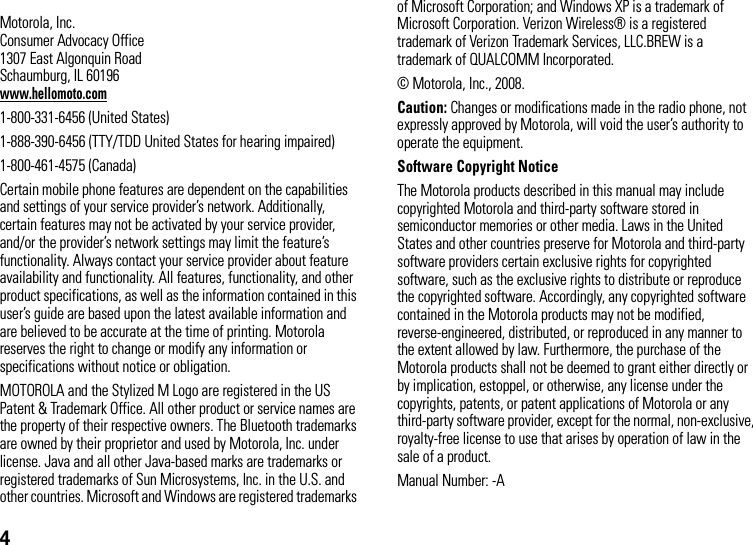 4 Motorola, Inc.Consumer Advocacy Office1307 East Algonquin RoadSchaumburg, IL 60196www.hellomoto.com1-800-331-6456 (United States)1-888-390-6456 (TTY/TDD United States for hearing impaired)1-800-461-4575 (Canada)Certain mobile phone features are dependent on the capabilities and settings of your service provider’s network. Additionally, certain features may not be activated by your service provider, and/or the provider’s network settings may limit the feature’s functionality. Always contact your service provider about feature availability and functionality. All features, functionality, and other product specifications, as well as the information contained in this user’s guide are based upon the latest available information and are believed to be accurate at the time of printing. Motorola reserves the right to change or modify any information or specifications without notice or obligation.MOTOROLA and the Stylized M Logo are registered in the US Patent &amp; Trademark Office. All other product or service names are the property of their respective owners. The Bluetooth trademarks are owned by their proprietor and used by Motorola, Inc. under license. Java and all other Java-based marks are trademarks or registered trademarks of Sun Microsystems, Inc. in the U.S. and other countries. Microsoft and Windows are registered trademarks of Microsoft Corporation; and Windows XP is a trademark of Microsoft Corporation. Verizon Wireless® is a registered trademark of Verizon Trademark Services, LLC.BREW is a trademark of QUALCOMM Incorporated.© Motorola, Inc., 2008.Caution: Changes or modifications made in the radio phone, not expressly approved by Motorola, will void the user’s authority to operate the equipment.Software Copyright Notice The Motorola products described in this manual may include copyrighted Motorola and third-party software stored in semiconductor memories or other media. Laws in the United States and other countries preserve for Motorola and third-party software providers certain exclusive rights for copyrighted software, such as the exclusive rights to distribute or reproduce the copyrighted software. Accordingly, any copyrighted software contained in the Motorola products may not be modified, reverse-engineered, distributed, or reproduced in any manner to the extent allowed by law. Furthermore, the purchase of the Motorola products shall not be deemed to grant either directly or by implication, estoppel, or otherwise, any license under the copyrights, patents, or patent applications of Motorola or any third-party software provider, except for the normal, non-exclusive, royalty-free license to use that arises by operation of law in the sale of a product.Manual Number: -A