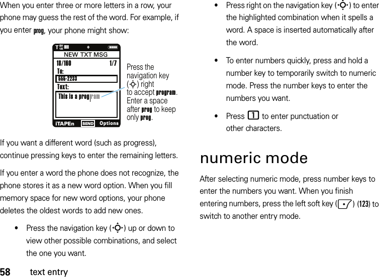 58text entryWhen you enter three or more letters in a row, your phone may guess the rest of the word. For example, if you enter prog, your phone might show:If you want a different word (such as progress), continue pressing keys to enter the remaining letters.If you enter a word the phone does not recognize, the phone stores it as a new word option. When you fill memory space for new word options, your phone deletes the oldest words to add new ones.•Press the navigation key (S) up or down to view other possible combinations, and select the one you want.•Press right on the navigation key (S) to enter the highlighted combination when it spells a word. A space is inserted automatically after the word.•To enter numbers quickly, press and hold a number key to temporarily switch to numeric mode. Press the number keys to enter the numbers you want.•Press 1 to enter punctuation or other characters.numeric modeAfter selecting numeric mode, press number keys to enter the numbers you want. When you finish entering numbers, press the left soft key (-)(123) to switch to another entry mode.N1❙❙❙❙     ò1XEVPress the navigation key (S) rightto accept program. Enter a spaceafter prog to keep only prog.To:This is a prog ram18/160 iTAPEnOptionsSENDNEW  TXT MSGText:1/7 555-2233