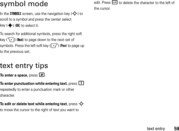 59text entrysymbol modeIn the SYMBOLS screen, use the navigation key (S) to scroll to a symbol and press the center select key (s)(OK) to select it.To search for additional symbols, press the right soft key (+)(Next) to page down to the next set of symbols. Press the left soft key (-)(Prev) to page up to the previous set.text entry tipsTo enter a space, press#.To enter punctuation while entering text, press1 repeatedly to enter a punctuation mark or other character.To edit or delete text while entering text, press S to move the cursor to the right of text you want to edit. Press B to delete the character to the left of the cursor. 