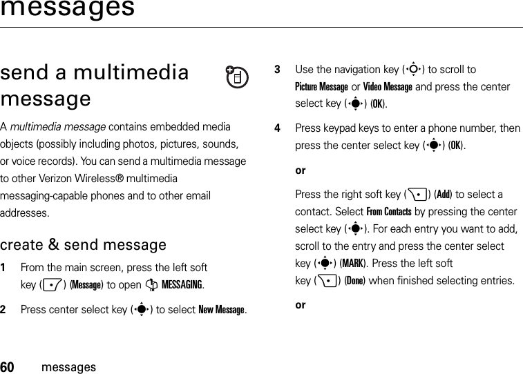 60messagesmessagessend a multimedia messageA multimedia message contains embedded media objects (possibly including photos, pictures, sounds, or voice records). You can send a multimedia message to other Verizon Wireless® multimedia messaging-capable phones and to other email addresses.create &amp; send message  1From the main screen, press the left soft key (-)(Message) to open GMESSAGING.2Press center select key (s) to select New Message.3Use the navigation key (S) to scroll to Picture Message or Video Message and press the center select key (s)(OK).4Press keypad keys to enter a phone number, then press the center select key (s)(OK).orPress the right soft key (+)(Add) to select a contact. Select From Contacts by pressing the center select key (s). For each entry you want to add, scroll to the entry and press the center select key (s) (MARK). Press the left soft key (+)(Done) when finished selecting entries.or