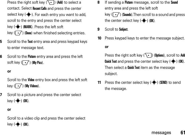 61messagesPress the right soft key (+)(Add) to select a contact. Select Recent Calls and press the center select key (s). For each entry you want to add, scroll to the entry and press the center select key (s)(MARK). Press the left soft key (-)(Done) when finished selecting entries.5Scroll to the Text entry area and press keypad keys to enter message text.6Scroll to the Picture entry area and press the left soft key (-)(My Pics).orScroll to the Video entry box and press the left soft key (-)(My Videos).7Scroll to a picture and press the center select key (s)(OK).orScroll to a video clip and press the center select key (s)(OK).8If sending a Picture message, scroll to the Sound entry area and press the left soft key (-)(Sounds).Then scroll to a sound and press the center select key (s)(OK).9Scroll to Subject.10Press keypad keys to enter the message subject.orPress the right soft key (+)(Options), scroll to Add Quick Text and press the center select key (s)(OK). Then select a Quick Text item as the message subject.11Press the center select key (s)(SEND) to send the message.