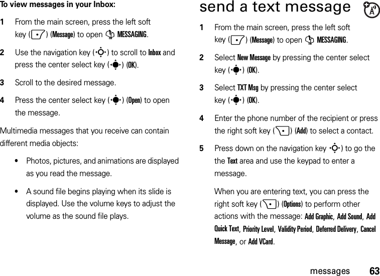 63messagesTo view messages in your Inbox:  1From the main screen, press the left soft key (-)(Message) to open GMESSAGING.2Use the navigation key (S) to scroll to Inbox and press the center select key (s)(OK).3Scroll to the desired message.4Press the center select key (s)(Open) to open the message.Multimedia messages that you receive can contain different media objects:•Photos, pictures, and animations are displayed as you read the message.•A sound file begins playing when its slide is displayed. Use the volume keys to adjust the volume as the sound file plays.send a text message  1From the main screen, press the left soft key (-)(Message) to open GMESSAGING.2Select New Message by pressing the center select key (s)(OK).3Select TXT Msg by pressing the center select key (s)(OK).4Enter the phone number of the recipient or press the right soft key (+)(Add) to select a contact.5Press down on the navigation keyS) to go the the Text area and use the keypad to enter a message.When you are entering text, you can press the right soft key (+)(Options) to perform other actions with the message: Add Graphic, Add Sound, Add Quick Text, Priority Level, Validity Period, Deferred Delivery, Cancel Message, or Add VCard.