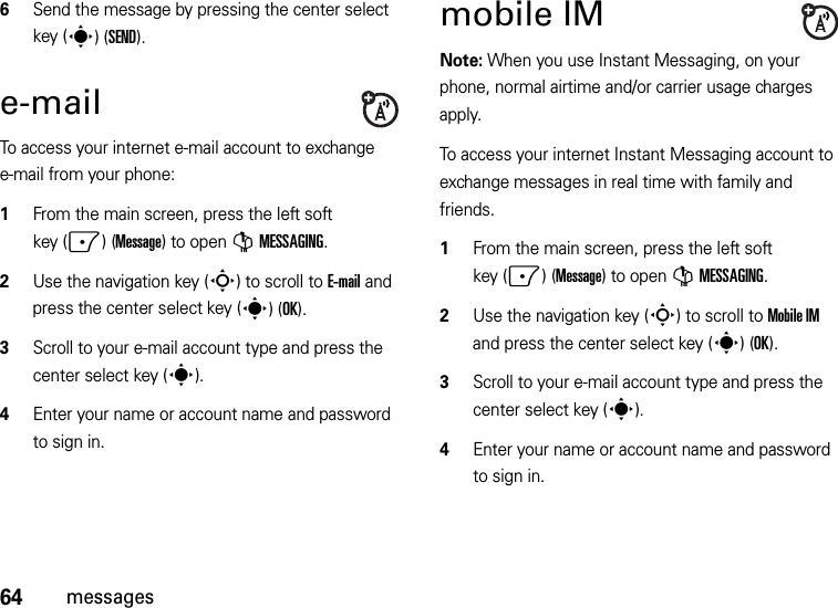 64messages6Send the message by pressing the center select key (s)(SEND).e-mailTo access your internet e-mail account to exchange e-mail from your phone:  1From the main screen, press the left soft key (-)(Message) to open GMESSAGING.2Use the navigation key (S) to scroll to E-mail and press the center select key (s)(OK).3Scroll to your e-mail account type and press the center select key (s). 4Enter your name or account name and password to sign in. mobile IMNote: When you use Instant Messaging, on your phone, normal airtime and/or carrier usage charges apply.To access your internet Instant Messaging account to exchange messages in real time with family and friends.  1From the main screen, press the left soft key (-)(Message) to open GMESSAGING.2Use the navigation key (S) to scroll to Mobile IM and press the center select key (s)(OK).3Scroll to your e-mail account type and press the center select key (s). 4Enter your name or account name and password to sign in. 