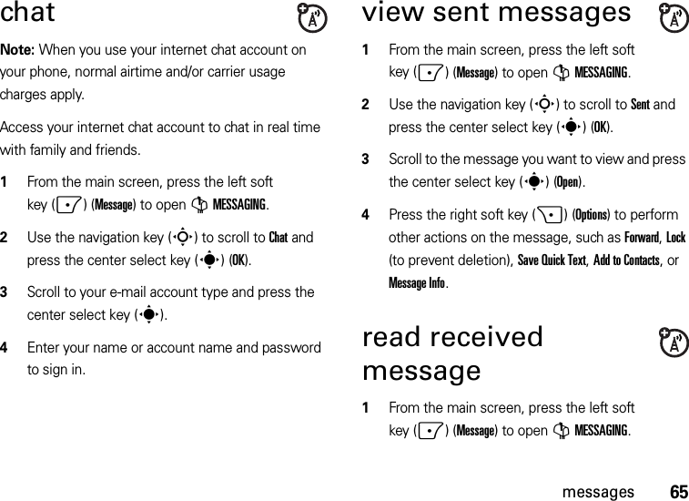 65messageschatNote: When you use your internet chat account on your phone, normal airtime and/or carrier usage charges apply.Access your internet chat account to chat in real time with family and friends.  1From the main screen, press the left soft key (-)(Message) to open GMESSAGING.2Use the navigation key (S) to scroll to Chat and press the center select key (s)(OK).3Scroll to your e-mail account type and press the center select key (s). 4Enter your name or account name and password to sign in. view sent messages  1From the main screen, press the left soft key (-)(Message) to open GMESSAGING.2Use the navigation key (S) to scroll to Sent and press the center select key (s)(OK).3Scroll to the message you want to view and press the center select key (s)(Open). 4Press the right soft key (+)(Options) to perform other actions on the message, such as Forward, Lock (to prevent deletion), Save Quick Text, Add to Contacts, or Message Info.read received message  1From the main screen, press the left soft key (-)(Message) to open GMESSAGING.