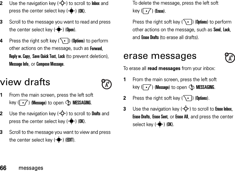 66messages2Use the navigation key (S) to scroll to Inbox and press the center select key (s)(OK).3Scroll to the message you want to read and press the center select key (s)(Open).4Press the right soft key (+)(Options) to perform other actions on the message, such as Forward, Reply w. Copy, Save Quick Text, Lock (to prevent deletion), Message Info, or Compose Message.view drafts  1From the main screen, press the left soft key (-)(Message) to open GMESSAGING.2Use the navigation key (S) to scroll to Drafts and press the center select key (s)(OK).3Scroll to the message you want to view and press the center select key (s)(EDIT).To delete the message, press the left soft key (-)(Erase).Press the right soft key (+)(Options) to perform other actions on the message, such as Send, Lock, and Erase Drafts (to erase all drafts).erase messagesTo erase all read messages from your inbox:  1From the main screen, press the left soft key (-)(Message) to open GMESSAGING.2Press the right soft key (+)(Options).3Use the navigation key (S) to scroll to Erase Inbox, Erase Drafts, Erase Sent, or Erase All, and press the center select key (s)(OK).