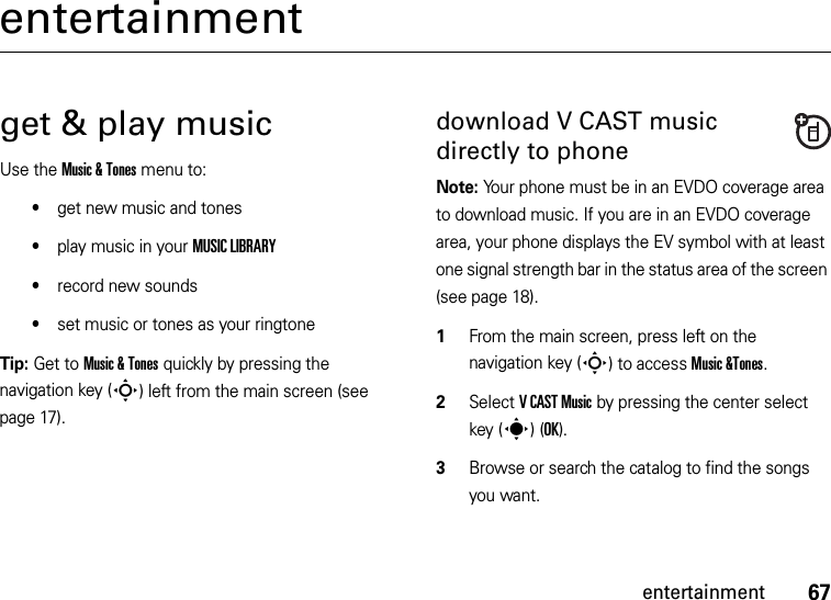 67entertainmententertainmentget &amp; play musicUse the Music &amp; Tones menu to:•get new music and tones•play music in your MUSIC LIBRARY•record new sounds•set music or tones as your ringtoneTip: Get to Music &amp; Tones quickly by pressing the navigation key (S) left from the main screen (see page 17).download V CAST music directly to phoneNote: Your phone must be in an EVDO coverage area to download music. If you are in an EVDO coverage area, your phone displays the EV symbol with at least one signal strength bar in the status area of the screen (see page 18).  1From the main screen, press left on the navigation key (S) to access Music &amp;Tones.2Select VCAST Music by pressing the center select key (s)(OK).3Browse or search the catalog to find the songs you want.