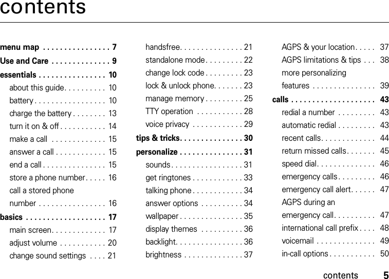 contents5contentsmenu map  . . . . . . . . . . . . . . . . 7Use and Care  . . . . . . . . . . . . . . 9essentials . . . . . . . . . . . . . . . .  10about this guide. . . . . . . . . .  10battery . . . . . . . . . . . . . . . . .  10charge the battery . . . . . . . .  13turn it on &amp; off . . . . . . . . . . .  14make a call  . . . . . . . . . . . . .  15answer a call . . . . . . . . . . . .  15end a call . . . . . . . . . . . . . . .  15store a phone number. . . . .  16call a stored phone number . . . . . . . . . . . . . . . .  16basics  . . . . . . . . . . . . . . . . . . .  17main screen. . . . . . . . . . . . .  17adjust volume . . . . . . . . . . . 20change sound settings  . . . .  21handsfree. . . . . . . . . . . . . . . 21standalone mode. . . . . . . . . 22change lock code . . . . . . . . . 23lock &amp; unlock phone. . . . . . . 23manage memory . . . . . . . . . 25TTY operation  . . . . . . . . . . . 28voice privacy  . . . . . . . . . . . . 29tips &amp; tricks. . . . . . . . . . . . . . . 30personalize . . . . . . . . . . . . . . . 31sounds . . . . . . . . . . . . . . . . . 31get ringtones . . . . . . . . . . . . 33talking phone . . . . . . . . . . . . 34answer options  . . . . . . . . . . 34wallpaper . . . . . . . . . . . . . . . 35display themes  . . . . . . . . . . 36backlight. . . . . . . . . . . . . . . . 36brightness . . . . . . . . . . . . . . 37AGPS &amp; your location. . . . .   37AGPS limitations &amp; tips . . .   38more personalizing features  . . . . . . . . . . . . . . .   39calls . . . . . . . . . . . . . . . . . . . .   43redial a number  . . . . . . . . .   43automatic redial . . . . . . . . .   43recent calls. . . . . . . . . . . . .   44return missed calls. . . . . . .   45speed dial. . . . . . . . . . . . . .   46emergency calls. . . . . . . . .   46emergency call alert. . . . . .   47AGPS during an emergency call. . . . . . . . . .   47international call prefix . . . .   48voicemail  . . . . . . . . . . . . . .   49in-call options . . . . . . . . . . .   50