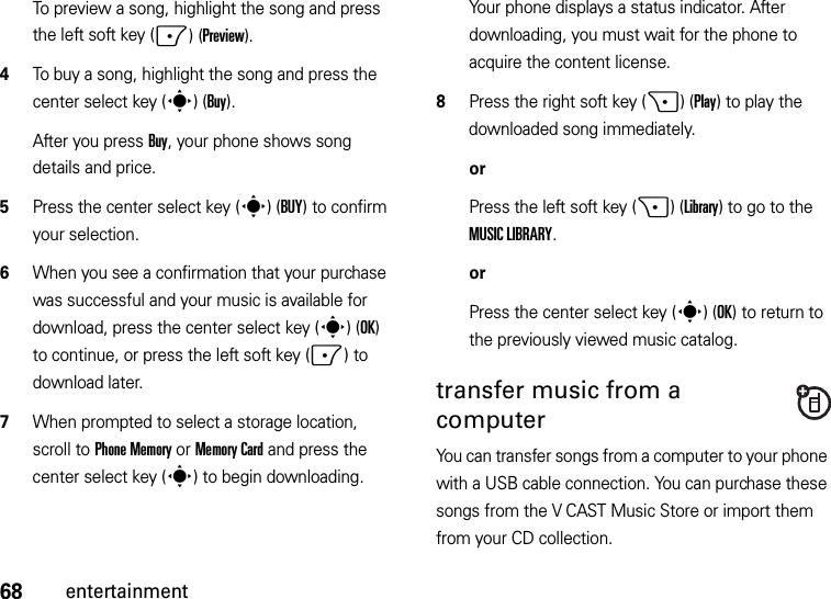 68entertainmentTo preview a song, highlight the song and press the left soft key (-)(Preview).4To buy a song, highlight the song and press the center select key (s)(Buy).After you press Buy, your phone shows song details and price.5Press the center select key (s)(BUY) to confirm your selection.6When you see a confirmation that your purchase was successful and your music is available for download, press the center select key (s)(OK) to continue, or press the left soft key (-) to download later.7When prompted to select a storage location, scroll to Phone Memory or Memory Card and press the center select key (s) to begin downloading.Your phone displays a status indicator. After downloading, you must wait for the phone to acquire the content license.8Press the right soft key (+)(Play) to play the downloaded song immediately.orPress the left soft key (+)(Library) to go to the MUSIC LIBRARY.orPress the center select key (s)(OK) to return to the previously viewed music catalog.transfer music from a computerYou can transfer songs from a computer to your phone with a USB cable connection. You can purchase these songs from the V CAST Music Store or import them from your CD collection. 