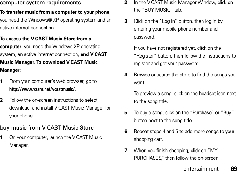 69entertainmentcomputer system requirementsTo transfer music from a computer to your phone, you need the Windows® XP operating system and an active internet connection.To access the V CAST Music Store from a computer, you need the Windows XP operating system, an active internet connection, and V CAST Music Manager. To download V CAST Music Manager:   1From your computer’s web browser, go to http://www.vzam.net/vcastmusic/.2Follow the on-screen instructions to select, download, and install V CAST Music Manager for your phone.buy music from V CAST Music Store  1On your computer, launch the V CAST Music Manager.2In the V CAST Music Manager Window, click on the “BUY MUSIC” tab.3Click on the “Log In” button, then log in by entering your mobile phone number and password.If you have not registered yet, click on the “Register” button, then follow the instructions to register and get your password.4Browse or search the store to find the songs you want.To preview a song, click on the headset icon next to the song title.5To buy a song, click on the “Purchase” or “Buy” button next to the song title.6Repeat steps 4 and 5 to add more songs to your shopping cart.7When you finish shopping, click on “MY PURCHASES,” then follow the on-screen 