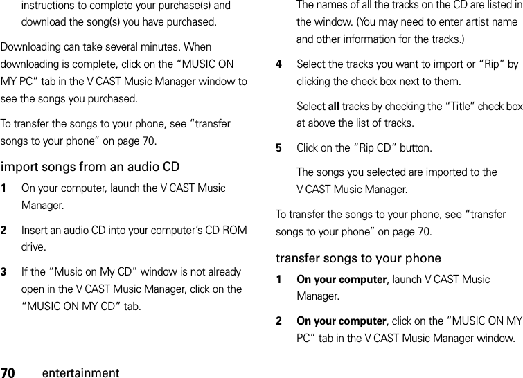 70entertainmentinstructions to complete your purchase(s) and download the song(s) you have purchased.Downloading can take several minutes. When downloading is complete, click on the “MUSIC ON MY PC” tab in the V CAST Music Manager window to see the songs you purchased.To transfer the songs to your phone, see “transfer songs to your phone” on page 70.import songs from an audio CD  1On your computer, launch the V CAST Music Manager.2Insert an audio CD into your computer’s CD ROM drive.3If the “Music on My CD” window is not already open in the V CAST Music Manager, click on the “MUSIC ON MY CD” tab.The names of all the tracks on the CD are listed in the window. (You may need to enter artist name and other information for the tracks.)4Select the tracks you want to import or “Rip” by clicking the check box next to them.Select all tracks by checking the “Title” check box at above the list of tracks.5Click on the “Rip CD” button.The songs you selected are imported to the V CAST Music Manager.To transfer the songs to your phone, see “transfer songs to your phone” on page 70.transfer songs to your phone  1 On your computer, launch V CAST Music Manager.2 On your computer, click on the “MUSIC ON MY PC” tab in the V CAST Music Manager window.