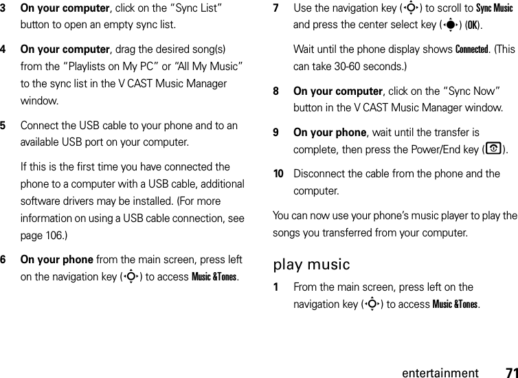 71entertainment3 On your computer, click on the “Sync List” button to open an empty sync list.4On your computer, drag the desired song(s) from the “Playlists on My PC” or “All My Music” to the sync list in the V CAST Music Manager window.5Connect the USB cable to your phone and to an available USB port on your computer.If this is the first time you have connected the phone to a computer with a USB cable, additional software drivers may be installed. (For more information on using a USB cable connection, see page 106.)6 On your phone from the main screen, press left on the navigation key (S) to access Music &amp;Tones.7Use the navigation key (S) to scroll to Sync Music and press the center select key (s)(OK).Wait until the phone display shows Connected. (This can take 30-60 seconds.)8 On your computer, click on the “Sync Now” button in the V CAST Music Manager window.9 On your phone, wait until the transfer is complete, then press the Power/End key (O).10Disconnect the cable from the phone and the computer.You can now use your phone’s music player to play the songs you transferred from your computer.play music  1From the main screen, press left on the navigation key (S) to access Music &amp;Tones.