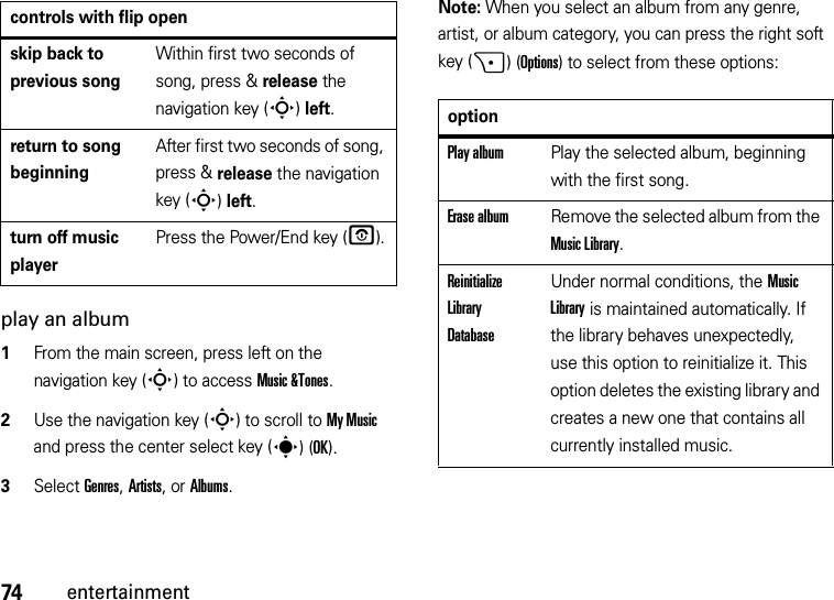 74entertainmentplay an album  1From the main screen, press left on the navigation key (S) to access Music &amp;Tones.2Use the navigation key (S) to scroll to My Music and press the center select key (s)(OK).3Select Genres, Artists, or Albums.Note: When you select an album from any genre, artist, or album category, you can press the right soft key (+)(Options) to select from these options:skip back to previous songWithin first two seconds of song, press &amp; release the navigation key (S)left.return to song beginningAfter first two seconds of song, press &amp; release the navigation key (S)left.turn off music playerPress the Power/End key (O).controls with flip openoptionPlay albumPlay the selected album, beginning with the first song.Erase albumRemove the selected album from the Music Library.Reinitialize Library DatabaseUnder normal conditions, the Music Library is maintained automatically. If the library behaves unexpectedly, use this option to reinitialize it. This option deletes the existing library and creates a new one that contains all currently installed music.