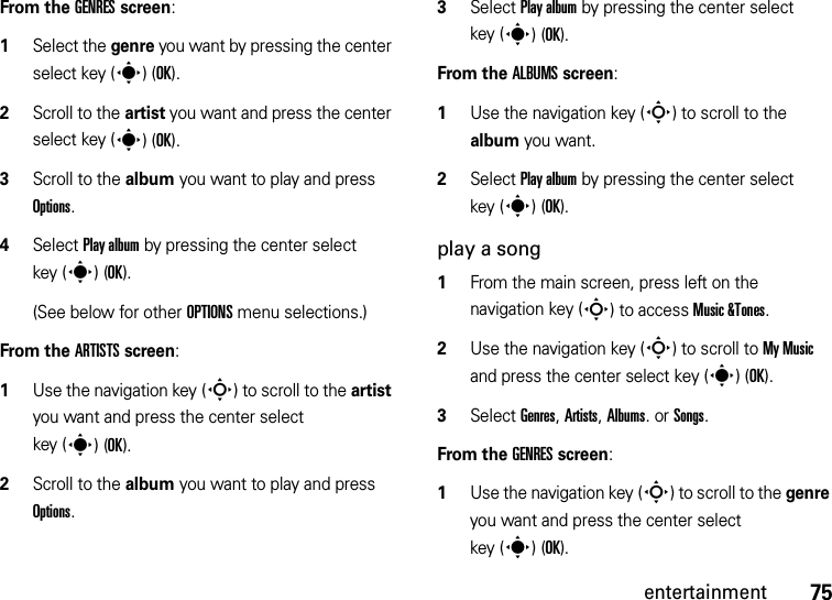 75entertainmentFrom the GENRES screen:  1Select the genre you want by pressing the center select key (s)(OK).2Scroll to the artist you want and press the center select key (s)(OK).3Scroll to the album you want to play and press Options.4Select Play album by pressing the center select key (s)(OK).(See below for other OPTIONS menu selections.)From the ARTISTS screen:  1Use the navigation key (S) to scroll to the artist you want and press the center select key (s)(OK).2Scroll to the album you want to play and press Options.3Select Play album by pressing the center select key (s)(OK).From the ALBUMS screen:  1Use the navigation key (S) to scroll to the album you want.2Select Play album by pressing the center select key (s)(OK).play a song  1From the main screen, press left on the navigation key (S) to access Music &amp;Tones.2Use the navigation key (S) to scroll to My Music and press the center select key (s)(OK).3Select Genres, Artists, Albums. or Songs.From the GENRES screen:  1Use the navigation key (S) to scroll to the genre you want and press the center select key (s)(OK).