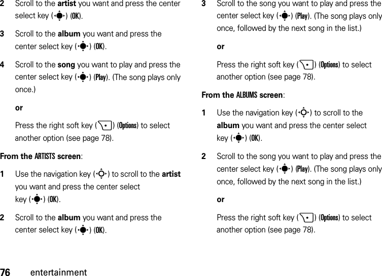 76entertainment2Scroll to the artist you want and press the center select key (s)(OK).3Scroll to the album you want and press the center select key (s)(OK).4Scroll to the song you want to play and press the center select key (s)(Play). (The song plays only once.)orPress the right soft key (+)(Options) to select another option (see page 78).From the ARTISTS screen:  1Use the navigation key (S) to scroll to the artist you want and press the center select key (s)(OK).2Scroll to the album you want and press the center select key (s)(OK).3Scroll to the song you want to play and press the center select key (s)(Play). (The song plays only once, followed by the next song in the list.)orPress the right soft key (+)(Options) to select another option (see page 78).From the ALBUMS screen:  1Use the navigation key (S) to scroll to the album you want and press the center select key (s)(OK).2Scroll to the song you want to play and press the center select key (s)(Play). (The song plays only once, followed by the next song in the list.)orPress the right soft key (+)(Options) to select another option (see page 78).