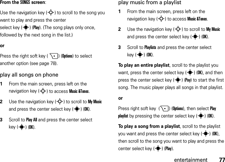 77entertainmentFrom the SONGS screen:Use the navigation key (S) to scroll to the song you want to play and press the center select key (s)(Play). (The song plays only once, followed by the next song in the list.)orPress the right soft key (+)(Options) to select another option (see page 78).play all songs on phone  1From the main screen, press left on the navigation key (S) to access Music &amp;Tones.2Use the navigation key (S) to scroll to My Music and press the center select key (s)(OK).3Scroll to Play All and press the center select key (s)(OK). play music from a playlist  1From the main screen, press left on the navigation key (S) to access Music &amp;Tones.2Use the navigation key (S) to scroll to My Music and press the center select key (s)(OK).3Scroll to Playlists and press the center select key (s)(OK).To play an entire playlist, scroll to the playlist you want, press the center select key (s)(OK), and then press the center select key (s)(Pay) to start the first song. The music player plays all songs in that playlist.or Press right soft key  (+)(Options), then select Play playlist by pressing the center select key (s)(OK).To play a song from a playlist, scroll to the playlist you want and press the center select key (s)(OK), then scroll to the song you want to play and press the center select key (s)(Play).