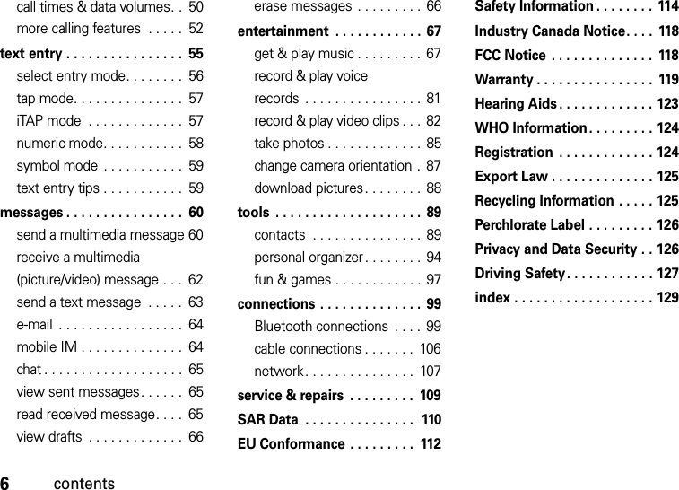 6contentscall times &amp; data volumes. .  50more calling features  . . . . .  52text entry . . . . . . . . . . . . . . . .  55select entry mode. . . . . . . .  56tap mode. . . . . . . . . . . . . . .  57iTAP mode  . . . . . . . . . . . . .  57numeric mode. . . . . . . . . . .  58symbol mode  . . . . . . . . . . .  59text entry tips . . . . . . . . . . .  59messages . . . . . . . . . . . . . . . .  60send a multimedia message 60receive a multimedia (picture/video) message . . .  62send a text message  . . . . .  63e-mail  . . . . . . . . . . . . . . . . .  64mobile IM . . . . . . . . . . . . . .  64chat . . . . . . . . . . . . . . . . . . .  65view sent messages . . . . . .  65read received message. . . .  65view drafts  . . . . . . . . . . . . .  66erase messages  . . . . . . . . . 66entertainment  . . . . . . . . . . . . 67get &amp; play music . . . . . . . . .  67record &amp; play voice records  . . . . . . . . . . . . . . . .  81record &amp; play video clips . . .  82take photos . . . . . . . . . . . . .  85change camera orientation .  87download pictures. . . . . . . .  88tools  . . . . . . . . . . . . . . . . . . . . 89contacts  . . . . . . . . . . . . . . . 89personal organizer . . . . . . . . 94fun &amp; games . . . . . . . . . . . . 97connections . . . . . . . . . . . . . .  99Bluetooth connections  . . . .  99cable connections . . . . . . .  106network. . . . . . . . . . . . . . .  107service &amp; repairs  . . . . . . . . .  109SAR Data  . . . . . . . . . . . . . . .  110EU Conformance . . . . . . . . .  112Safety Information . . . . . . . .  114Industry Canada Notice. . . .  118FCC Notice . . . . . . . . . . . . . .  118Warranty . . . . . . . . . . . . . . . . 119Hearing Aids . . . . . . . . . . . . . 123WHO Information. . . . . . . . . 124Registration . . . . . . . . . . . . . 124Export Law . . . . . . . . . . . . . . 125Recycling Information . . . . . 125Perchlorate Label . . . . . . . . . 126Privacy and Data Security . . 126Driving Safety. . . . . . . . . . . . 127index . . . . . . . . . . . . . . . . . . . 129