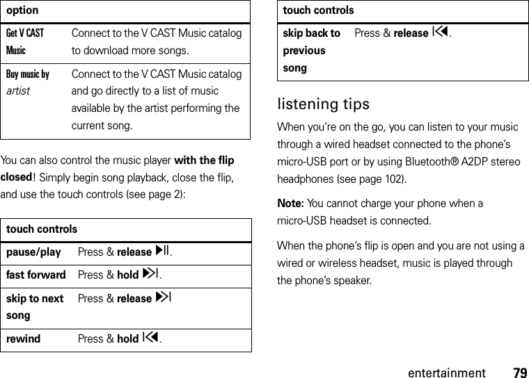 79entertainmentYou can also control the music player with the flip closed! Simply begin song playback, close the flip, and use the touch controls (see page 2):listening tipsWhen you’re on the go, you can listen to your music through a wired headset connected to the phone’s micro-USB port or by using Bluetooth® A2DP stereo headphones (see page 102).Note: You cannot charge your phone when a micro-USB headset is connected.When the phone’s flip is open and you are not using a wired or wireless headset, music is played through the phone’s speaker.Get V CAST MusicConnect to the V CAST Music catalog to download more songs.Buy music by artistConnect to the V CAST Music catalog and go directly to a list of music available by the artist performing the current song.touch controlspause/playPress &amp; release y.fast forwardPress &amp; hold z.skip to next songPress &amp; release zrewindPress &amp; hold x.optionskip back to previous songPress &amp; release x.touch controls