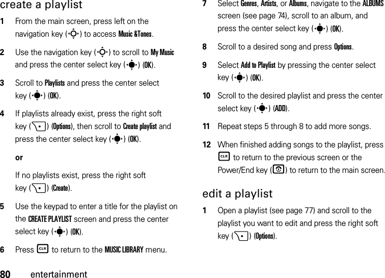 80entertainmentcreate a playlist  1From the main screen, press left on the navigation key (S) to access Music &amp;Tones.2Use the navigation key (S) to scroll to My Music and press the center select key (s)(OK).3Scroll to Playlists and press the center select key (s)(OK).4If playlists already exist, press the right soft key (+)(Options), then scroll to Create playlist and press the center select key (s)(OK).orIf no playlists exist, press the right soft key (+)(Create).5Use the keypad to enter a title for the playlist on the CREATE PLAYLIST screen and press the center select key (s)(OK).6Press B to return to the MUSIC LIBRARY menu.7Select Genres, Artists, or Albums, navigate to the ALBUMS screen (see page 74), scroll to an album, and press the center select key (s)(OK).8Scroll to a desired song and press Options.9Select Add to Playlist by pressing the center select key (s)(OK).10Scroll to the desired playlist and press the center select key (s)(ADD). 11Repeat steps 5 through 8 to add more songs.12When finished adding songs to the playlist, press B to return to the previous screen or the Power/End key (P) to return to the main screen.edit a playlist  1Open a playlist (see page 77) and scroll to the playlist you want to edit and press the right soft key (+)(Options).