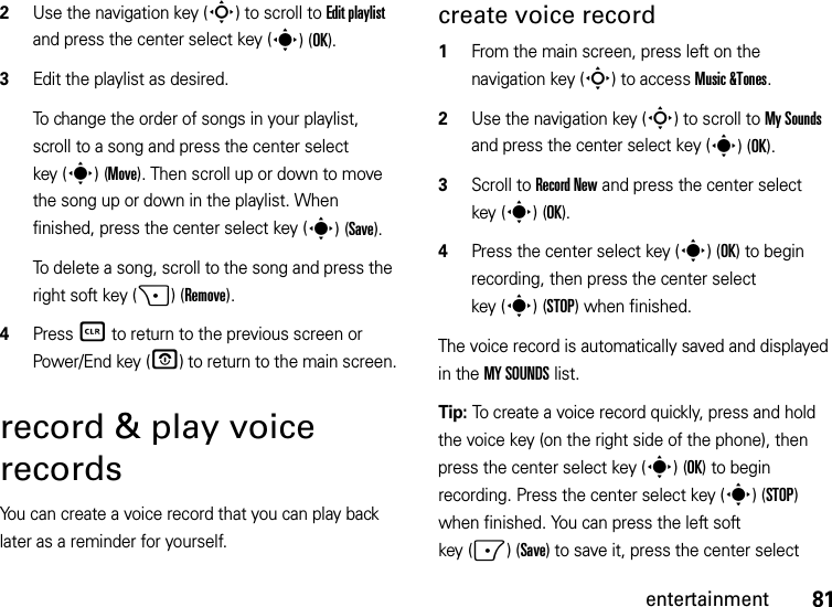 81entertainment2Use the navigation key (S) to scroll to Edit playlist and press the center select key (s)(OK).3Edit the playlist as desired.To change the order of songs in your playlist, scroll to a song and press the center select key (s)(Move). Then scroll up or down to move the song up or down in the playlist. When finished, press the center select key (s)(Save). To delete a song, scroll to the song and press the right soft key (+)(Remove).4Press B to return to the previous screen or Power/End key (O) to return to the main screen.record &amp; play voice recordsYou can create a voice record that you can play back later as a reminder for yourself.create voice record  1From the main screen, press left on the navigation key (S) to access Music &amp;Tones.2Use the navigation key (S) to scroll to My Sounds and press the center select key (s)(OK).3Scroll to Record New and press the center select key (s)(OK).4Press the center select key (s) (OK) to begin recording, then press the center select key (s)(STOP) when finished.The voice record is automatically saved and displayed in the MY SOUNDS list. Tip: To create a voice record quickly, press and hold the voice key (on the right side of the phone), then press the center select key (s)(OK) to begin recording. Press the center select key (s)(STOP) when finished. You can press the left soft key (-)(Save) to save it, press the center select 