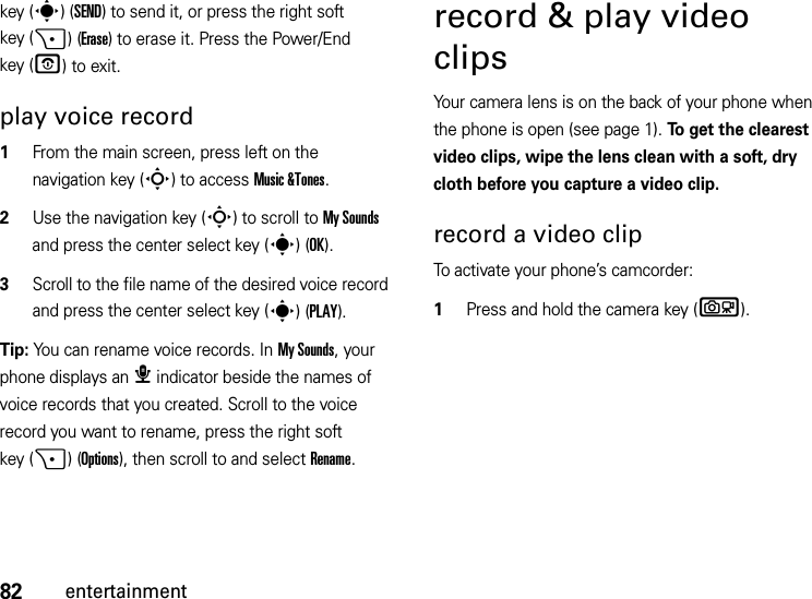 82entertainmentkey (s)(SEND) to send it, or press the right soft key (+)(Erase) to erase it. Press the Power/End key (O) to exit.play voice record  1From the main screen, press left on the navigation key (S) to access Music &amp;Tones.2Use the navigation key (S) to scroll to My Sounds and press the center select key (s)(OK).3Scroll to the file name of the desired voice record and press the center select key (s)(PLAY).Tip: You can rename voice records. In My Sounds, your phone displays an æ indicator beside the names of voice records that you created. Scroll to the voice record you want to rename, press the right soft key (+)(Options), then scroll to and select Rename.record &amp; play video clipsYour camera lens is on the back of your phone when the phone is open (see page 1). To get the clearest video clips, wipe the lens clean with a soft, dry cloth before you capture a video clip.record a video clipTo activate your phone’s camcorder:  1Press and hold the camera key (b).