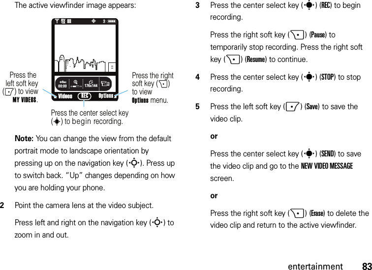 83entertainmentThe active viewfinder image appears:Note: You can change the view from the default portrait mode to landscape orientation by pressing up on the navigation key (S). Press up to switch back. “Up” changes depending on how you are holding your phone.2Point the camera lens at the video subject.Press left and right on the navigation key (S) to zoom in and out.3Press the center select key (s)(REC) to begin recording.Press the right soft key (+)(Pause) to temporarily stop recording. Press the right soft key (+)(Resume) to continue.4Press the center select key (s)(STOP) to stop recording.5Press the left soft key (-)(Save) to save the video clip.orPress the center select key (s)(SEND) to save the video clip and go to the NEW VIDEO MESSAGE screen.orPress the right soft key (+)(Erase) to delete the video clip and return to the active viewfinder.176x144Rec00:00VideosN0EV1X❙❙❙P&lt;Press the right soft key (+) to viewOptions menu.Press the left soft key(-) to view MY VIDEOS.Press the center select key (s) to begin recording.Options REC